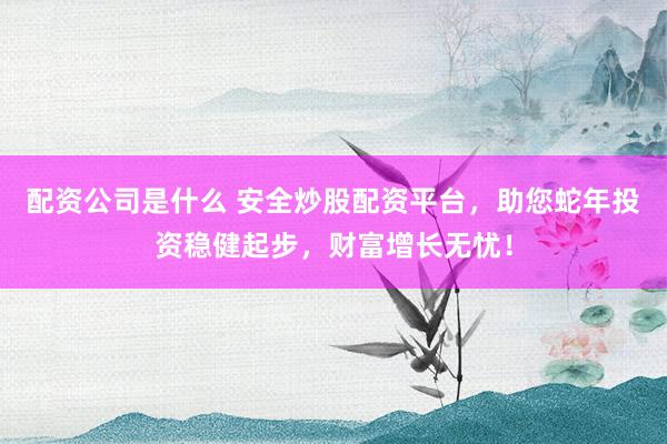 配资公司是什么 安全炒股配资平台，助您蛇年投资稳健起步，财富增长无忧！