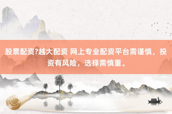 股票配资?越大配资 网上专业配资平台需谨慎，投资有风险，选择需慎重。