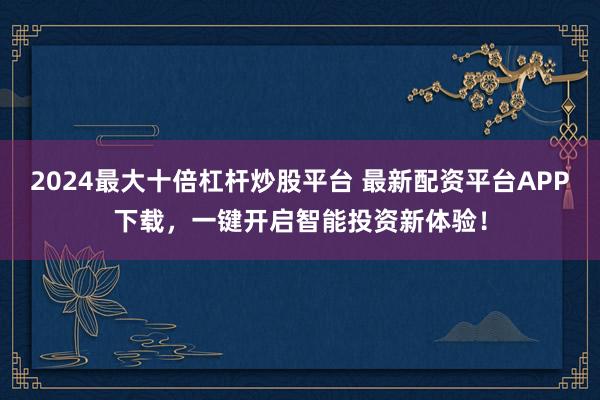 2024最大十倍杠杆炒股平台 最新配资平台APP下载，一键开启智能投资新体验！