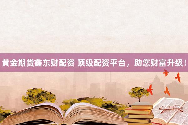 黄金期货鑫东财配资 顶级配资平台，助您财富升级！