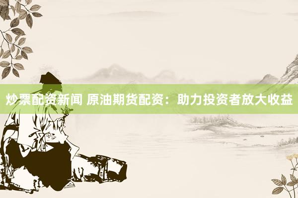 炒票配资新闻 原油期货配资：助力投资者放大收益