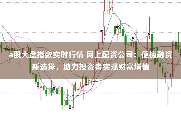 a股大盘指数实时行情 网上配资公司：便捷融资新选择，助力投资者实现财富增值