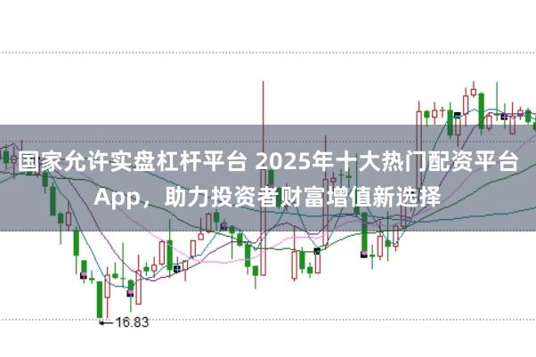 国家允许实盘杠杆平台 2025年十大热门配资平台App，助力投资者财富增值新选择