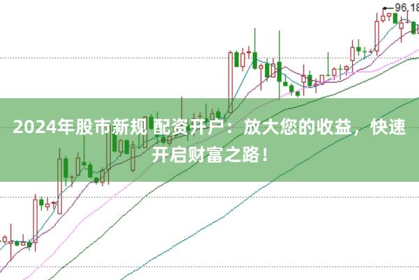 2024年股市新规 配资开户：放大您的收益，快速开启财富之路！