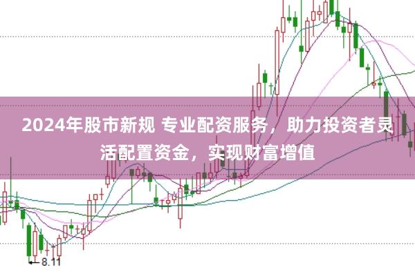 2024年股市新规 专业配资服务，助力投资者灵活配置资金，实现财富增值