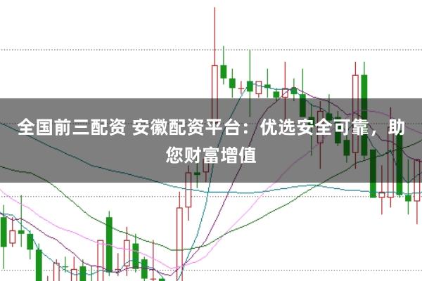 全国前三配资 安徽配资平台：优选安全可靠，助您财富增值