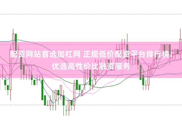 配资网站首选加杠网 正规低价配资平台排行榜：优选高性价比融资服务