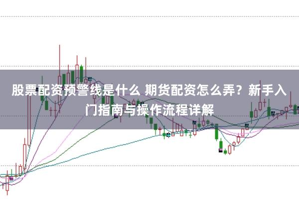 股票配资预警线是什么 期货配资怎么弄？新手入门指南与操作流程详解