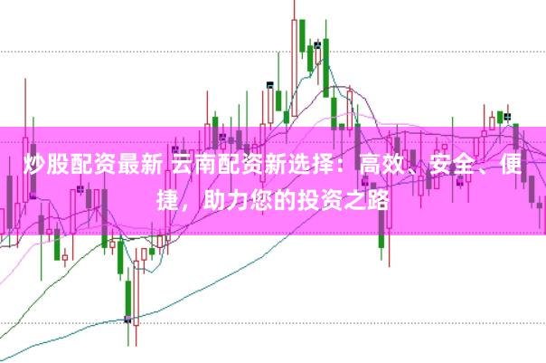 炒股配资最新 云南配资新选择：高效、安全、便捷，助力您的投资之路