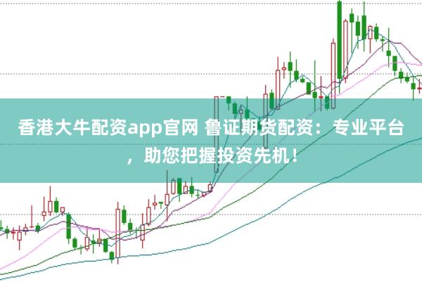 香港大牛配资app官网 鲁证期货配资：专业平台，助您把握投资先机！