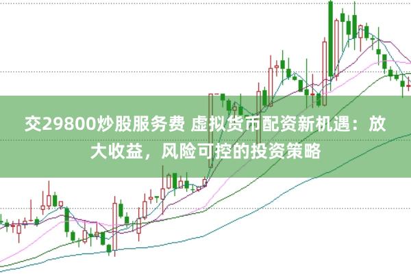 交29800炒股服务费 虚拟货币配资新机遇：放大收益，风险可控的投资策略