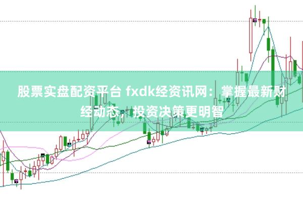 股票实盘配资平台 fxdk经资讯网：掌握最新财经动态，投资决策更明智