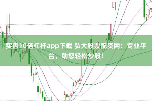 实盘10倍杠杆app下载 弘大股票配资网：专业平台，助您轻松炒股！