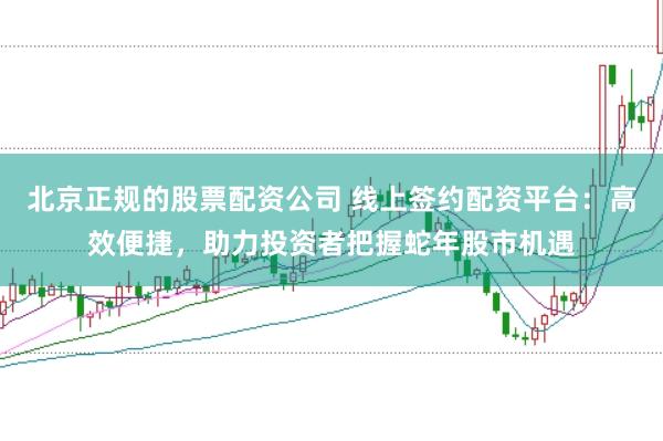 北京正规的股票配资公司 线上签约配资平台：高效便捷，助力投资者把握蛇年股市机遇