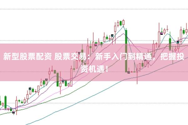 新型股票配资 股票交易：新手入门到精通，把握投资机遇！