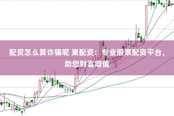 配资怎么算诈骗呢 巢配资：专业股票配资平台，助您财富增值