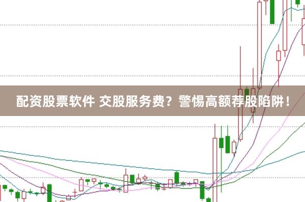 配资股票软件 交股服务费？警惕高额荐股陷阱！