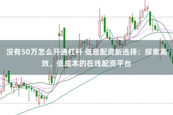 没有50万怎么开通杠杆 低息配资新选择：探索高效、低成本的在线配资平台