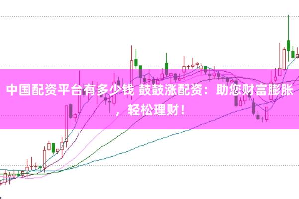 中国配资平台有多少钱 鼓鼓涨配资：助您财富膨胀，轻松理财！