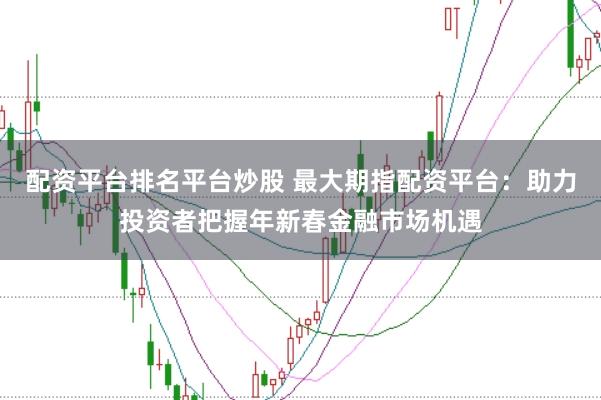 配资平台排名平台炒股 最大期指配资平台：助力投资者把握年新春金融市场机遇