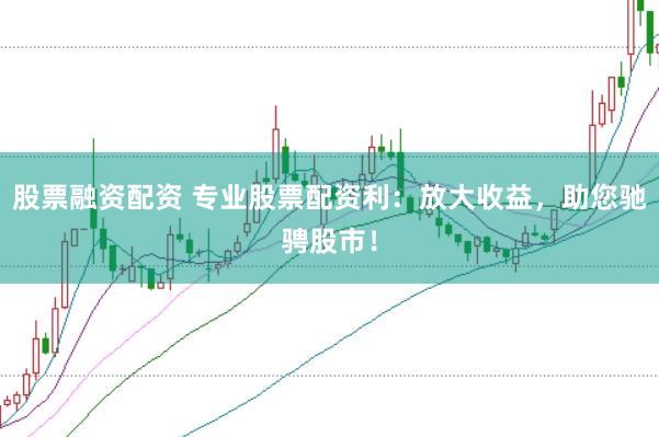 股票融资配资 专业股票配资利：放大收益，助您驰骋股市！