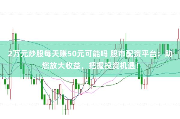 2万元炒股每天赚50元可能吗 股市配资平台：助您放大收益，把握投资机遇！