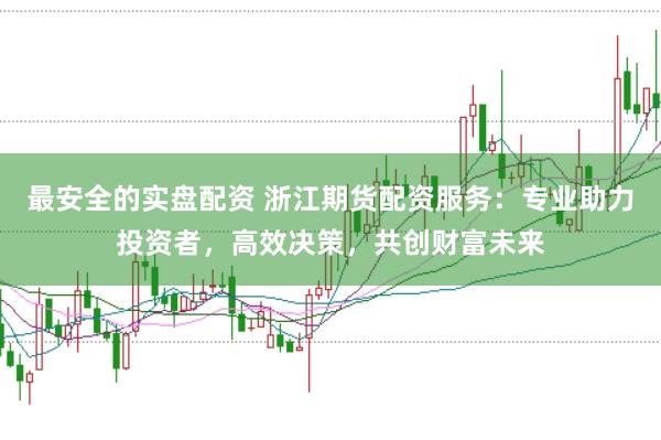 最安全的实盘配资 浙江期货配资服务：专业助力投资者，高效决策，共创财富未来