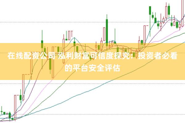 在线配资公司 泓利财富可信度探究:投资者必看的平台安全评估