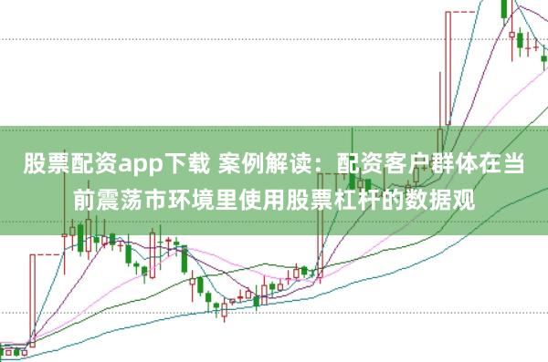 股票配资app下载 案例解读:配资客户群体在当前震荡市环境里使用股票杠杆的数据观