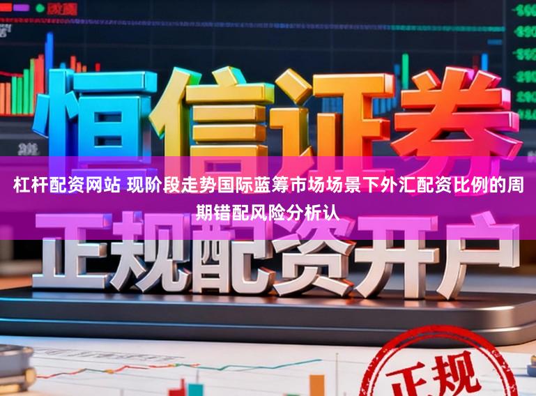 杠杆配资网站 现阶段走势国际蓝筹市场场景下外汇配资比例的周期错配风险分析认