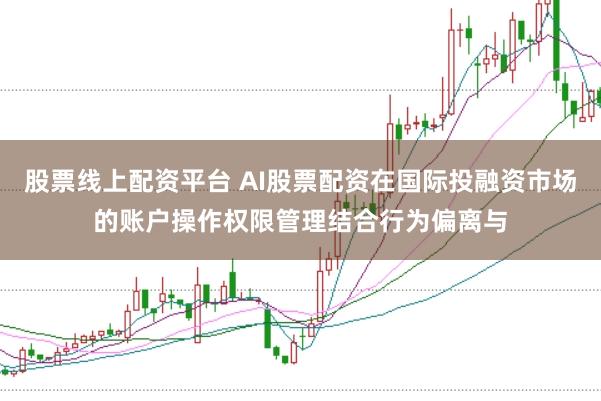 股票线上配资平台 AI股票配资在国际投融资市场的账户操作权限管理结合行为偏离与