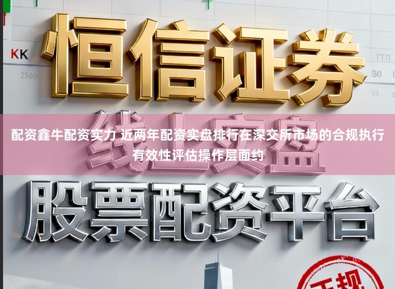 配资鑫牛配资实力 近两年配资实盘排行在深交所市场的合规执行有效性评估操作层面约
