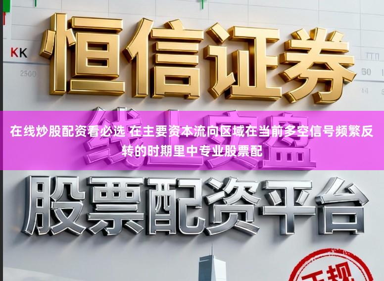 在线炒股配资看必选 在主要资本流向区域在当前多空信号频繁反转的时期里中专业股票配