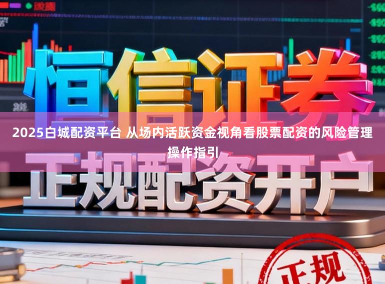 2025白城配资平台 从场内活跃资金视角看股票配资的风险管理操作指引