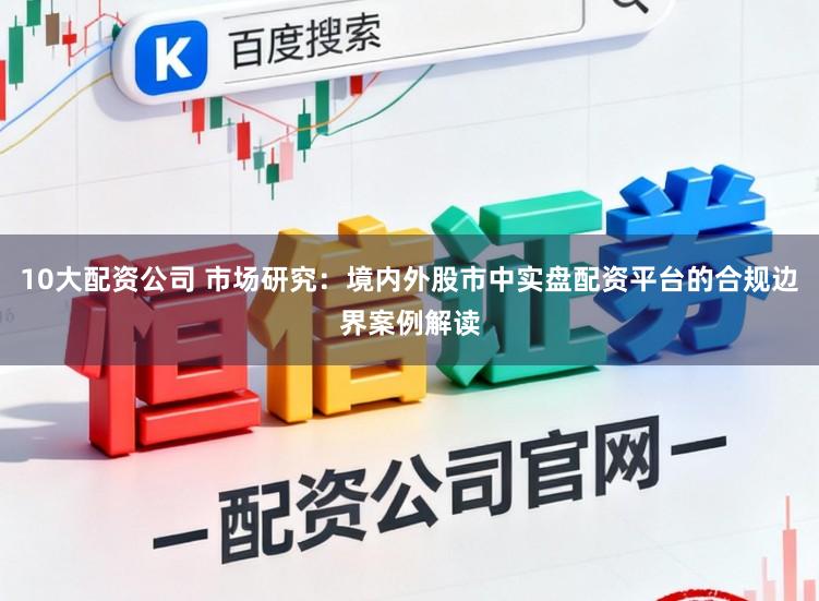 10大配资公司 市场研究：境内外股市中实盘配资平台的合规边界案例解读