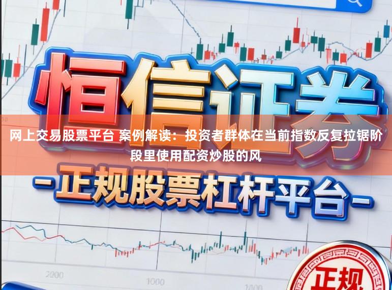 网上交易股票平台 案例解读：投资者群体在当前指数反复拉锯阶段里使用配资炒股的风